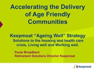 Accelerating the Delivery
of Age Friendly
Communities
Keepmoat “Ageing Well” Strategy
Solutions to the housing and health care
crisis, Living well and Working well,
Paula Broadbent
Retirement Solutions Director Keepmoat
 