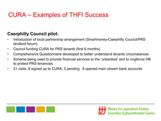 CURA – Examples of THFI Success
Caerphilly Council pilot:
• Introduction of local partnership arrangement (Smartmoney-Caerphilly Council/PRS
landlord forum)
• Council funding CURA for PRS tenants (first 6 months)
• Comprehensive Questionnaire developed to better understand tenants circumstances
• Scheme being used to provide financial services to the ‘unbanked’ and to ringfence HB
to protect PRS tenancies
• 21 visits, 8 signed up to CURA, 5 pending. 8 opened main stream bank accounts
 