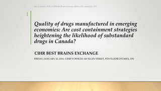 Quality of drugs manufactured in emerging
economies: Are cost containment strategies
heightening the likelihood of substandard
drugs in Canada?
CIHR BEST BRAINS EXCHANGE
FRIDAY, JANUARY 22, 2016. CIHR’S OFFICES 160 ELGIN STREET, 9TH FLOOR OTTAWA, ON
Ajaz S. Hussain, Ph.D. @ CIHR Best Brains Exchange, Ottawa, ON, January 22, 2016
1
 