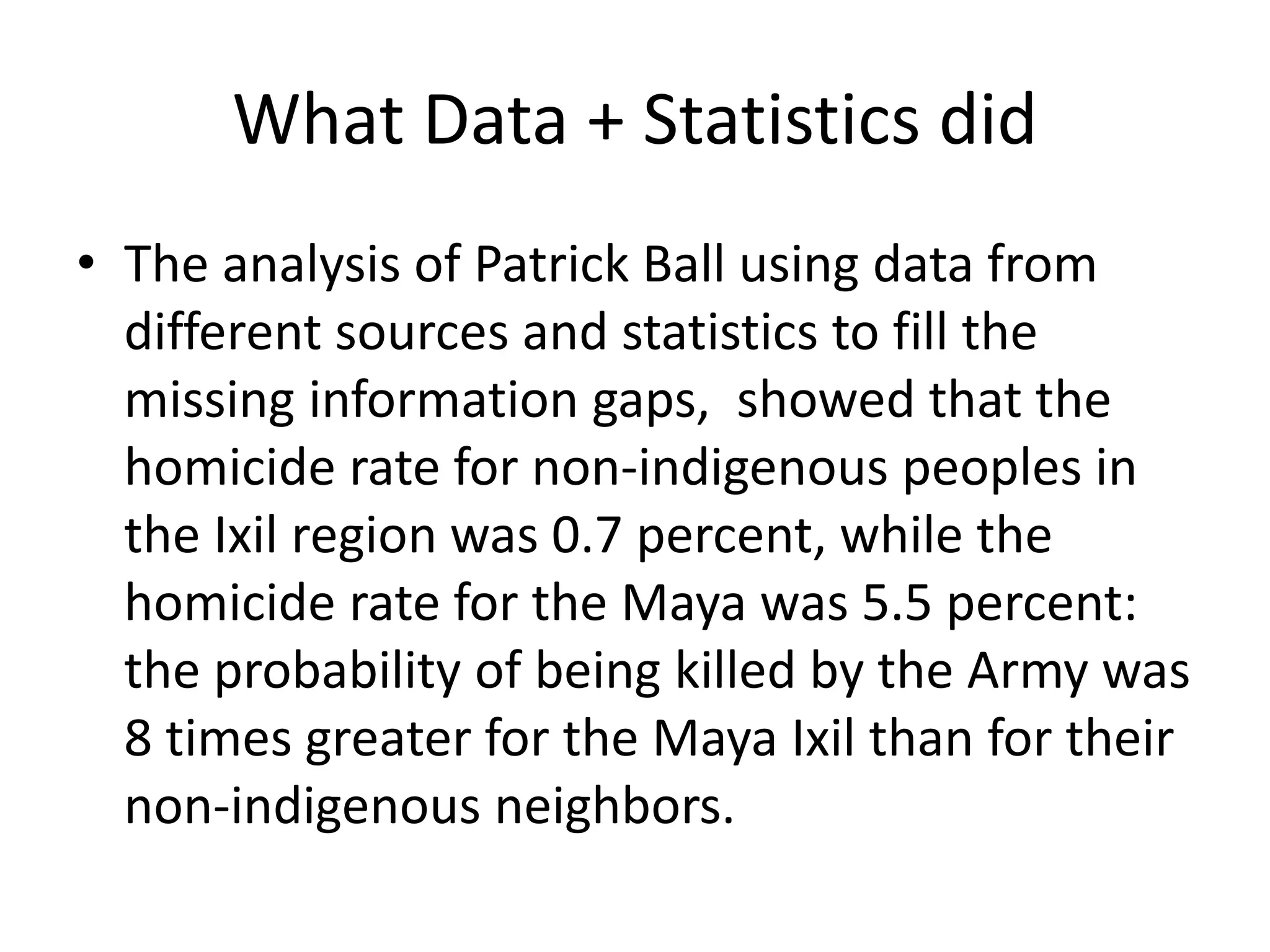 What Data + Statistics did
• The analysis of Patrick Ball using data from
different sources and statistics to fill the
missing information gaps, showed that the
homicide rate for non-indigenous peoples in
the Ixil region was 0.7 percent, while the
homicide rate for the Maya was 5.5 percent:
the probability of being killed by the Army was
8 times greater for the Maya Ixil than for their
non-indigenous neighbors.
 