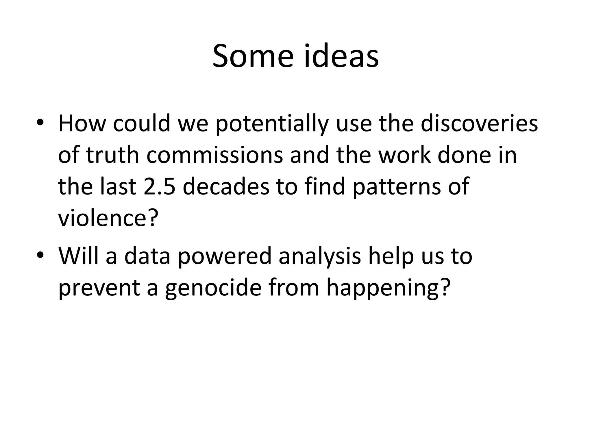 Some ideas
• How could we potentially use the discoveries
of truth commissions and the work done in
the last 2.5 decades to find patterns of
violence?
• Will a data powered analysis help us to
prevent a genocide from happening?
 