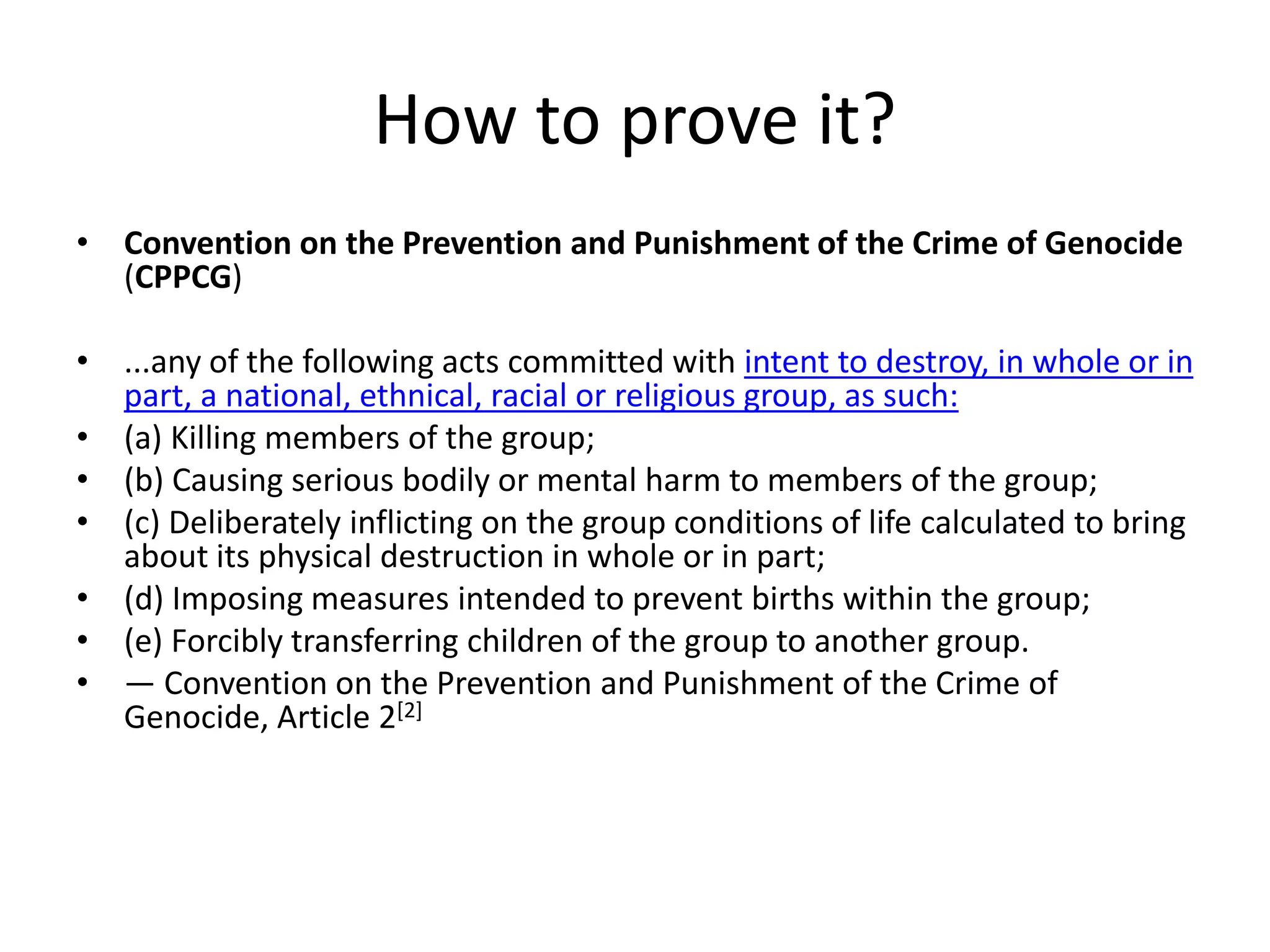 How to prove it?
• Convention on the Prevention and Punishment of the Crime of Genocide
(CPPCG)
• ...any of the following acts committed with intent to destroy, in whole or in
part, a national, ethnical, racial or religious group, as such:
• (a) Killing members of the group;
• (b) Causing serious bodily or mental harm to members of the group;
• (c) Deliberately inflicting on the group conditions of life calculated to bring
about its physical destruction in whole or in part;
• (d) Imposing measures intended to prevent births within the group;
• (e) Forcibly transferring children of the group to another group.
• — Convention on the Prevention and Punishment of the Crime of
Genocide, Article 2[2]
 