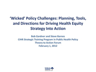 ‘Wicked’ Policy Challenges: Planning, Tools,
  and Directions for Driving Health Equity
           Strategy Into Action
                Bob Gardner and Steve Barnes
    CIHR Strategic Training Program in Public Health Policy
                    Theory to Action Forum
                       February 1, 2012
 