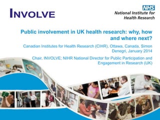 Public involvement in UK health research: why, how
and where next?
Canadian Institutes for Health Research (CIHR), Ottawa, Canada, Simon
Denegri, January 2014
Chair, INVOLVE; NIHR National Director for Public Participation and
Engagement in Research (UK)

 