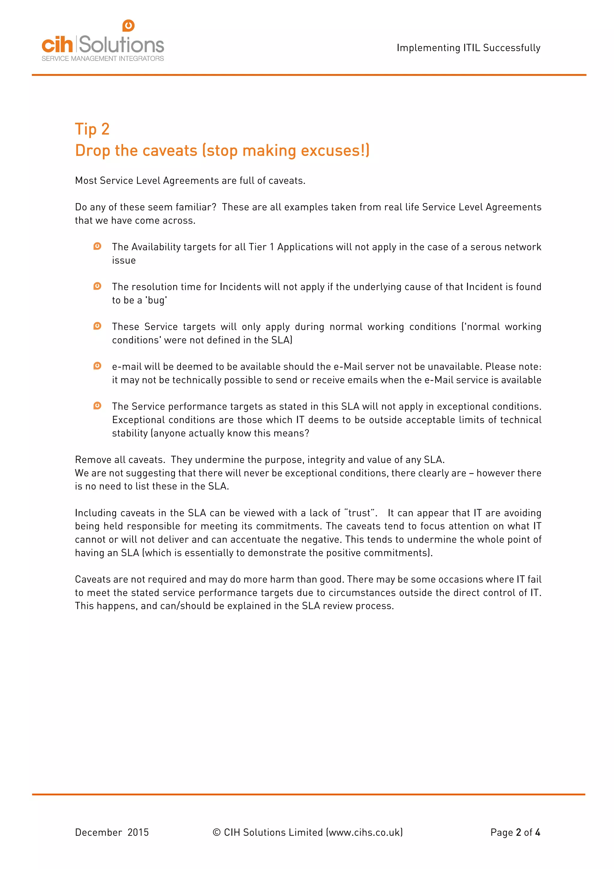 Implementing ITIL Successfully
December 2015 © CIH Solutions Limited (www.cihs.co.uk) Page 2 of 4
Tip 2
Drop the caveats (stop making excuses!)
Most Service Level Agreements are full of caveats.
Do any of these seem familiar? These are all examples taken from real life Service Level Agreements
that we have come across.
The Availability targets for all Tier 1 Applications will not apply in the case of a serous network
issue
The resolution time for Incidents will not apply if the underlying cause of that Incident is found
to be a 'bug'
These Service targets will only apply during normal working conditions ('normal working
conditions' were not defined in the SLA)
e-mail will be deemed to be available should the e-Mail server not be unavailable. Please note:
it may not be technically possible to send or receive emails when the e-Mail service is available
The Service performance targets as stated in this SLA will not apply in exceptional conditions.
Exceptional conditions are those which IT deems to be outside acceptable limits of technical
stability (anyone actually know this means?
Remove all caveats. They undermine the purpose, integrity and value of any SLA.
We are not suggesting that there will never be exceptional conditions, there clearly are – however there
is no need to list these in the SLA.
Including caveats in the SLA can be viewed with a lack of “trust”. It can appear that IT are avoiding
being held responsible for meeting its commitments. The caveats tend to focus attention on what IT
cannot or will not deliver and can accentuate the negative. This tends to undermine the whole point of
having an SLA (which is essentially to demonstrate the positive commitments).
Caveats are not required and may do more harm than good. There may be some occasions where IT fail
to meet the stated service performance targets due to circumstances outside the direct control of IT.
This happens, and can/should be explained in the SLA review process.
 