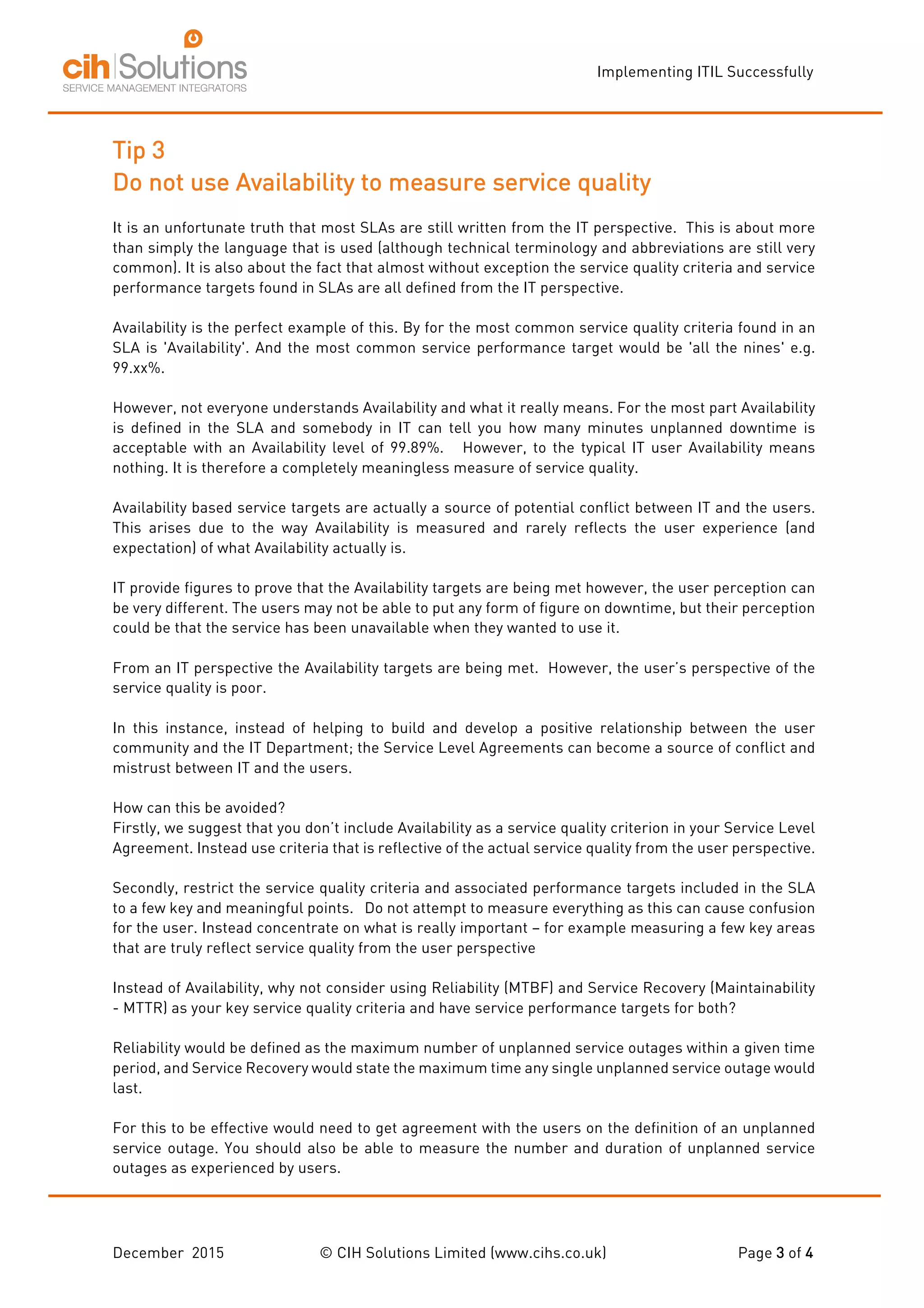 Implementing ITIL Successfully
December 2015 © CIH Solutions Limited (www.cihs.co.uk) Page 3 of 4
Tip 3
Do not use Availability to measure service quality
It is an unfortunate truth that most SLAs are still written from the IT perspective. This is about more
than simply the language that is used (although technical terminology and abbreviations are still very
common). It is also about the fact that almost without exception the service quality criteria and service
performance targets found in SLAs are all defined from the IT perspective.
Availability is the perfect example of this. By for the most common service quality criteria found in an
SLA is 'Availability'. And the most common service performance target would be 'all the nines' e.g.
99.xx%.
However, not everyone understands Availability and what it really means. For the most part Availability
is defined in the SLA and somebody in IT can tell you how many minutes unplanned downtime is
acceptable with an Availability level of 99.89%. However, to the typical IT user Availability means
nothing. It is therefore a completely meaningless measure of service quality.
Availability based service targets are actually a source of potential conflict between IT and the users.
This arises due to the way Availability is measured and rarely reflects the user experience (and
expectation) of what Availability actually is.
IT provide figures to prove that the Availability targets are being met however, the user perception can
be very different. The users may not be able to put any form of figure on downtime, but their perception
could be that the service has been unavailable when they wanted to use it.
From an IT perspective the Availability targets are being met. However, the user’s perspective of the
service quality is poor.
In this instance, instead of helping to build and develop a positive relationship between the user
community and the IT Department; the Service Level Agreements can become a source of conflict and
mistrust between IT and the users.
How can this be avoided?
Firstly, we suggest that you don’t include Availability as a service quality criterion in your Service Level
Agreement. Instead use criteria that is reflective of the actual service quality from the user perspective.
Secondly, restrict the service quality criteria and associated performance targets included in the SLA
to a few key and meaningful points. Do not attempt to measure everything as this can cause confusion
for the user. Instead concentrate on what is really important – for example measuring a few key areas
that are truly reflect service quality from the user perspective
Instead of Availability, why not consider using Reliability (MTBF) and Service Recovery (Maintainability
- MTTR) as your key service quality criteria and have service performance targets for both?
Reliability would be defined as the maximum number of unplanned service outages within a given time
period, and Service Recovery would state the maximum time any single unplanned service outage would
last.
For this to be effective would need to get agreement with the users on the definition of an unplanned
service outage. You should also be able to measure the number and duration of unplanned service
outages as experienced by users.
 