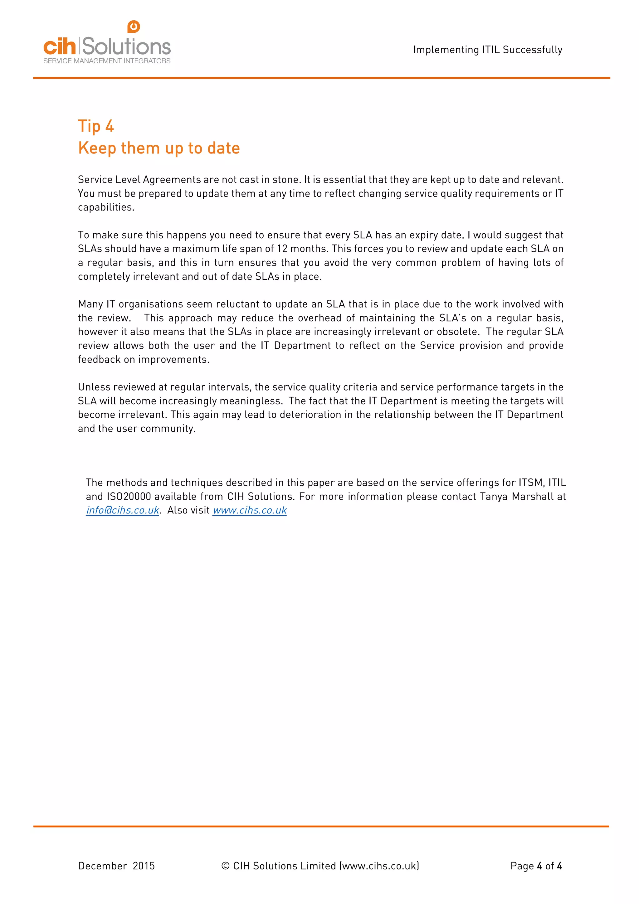 Implementing ITIL Successfully
December 2015 © CIH Solutions Limited (www.cihs.co.uk) Page 4 of 4
Tip 4
Keep them up to date
Service Level Agreements are not cast in stone. It is essential that they are kept up to date and relevant.
You must be prepared to update them at any time to reflect changing service quality requirements or IT
capabilities.
To make sure this happens you need to ensure that every SLA has an expiry date. I would suggest that
SLAs should have a maximum life span of 12 months. This forces you to review and update each SLA on
a regular basis, and this in turn ensures that you avoid the very common problem of having lots of
completely irrelevant and out of date SLAs in place.
Many IT organisations seem reluctant to update an SLA that is in place due to the work involved with
the review. This approach may reduce the overhead of maintaining the SLA’s on a regular basis,
however it also means that the SLAs in place are increasingly irrelevant or obsolete. The regular SLA
review allows both the user and the IT Department to reflect on the Service provision and provide
feedback on improvements.
Unless reviewed at regular intervals, the service quality criteria and service performance targets in the
SLA will become increasingly meaningless. The fact that the IT Department is meeting the targets will
become irrelevant. This again may lead to deterioration in the relationship between the IT Department
and the user community.
The methods and techniques described in this paper are based on the service offerings for ITSM, ITIL
and ISO20000 available from CIH Solutions. For more information please contact Tanya Marshall at
info@cihs.co.uk. Also visit www.cihs.co.uk
 