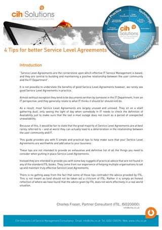 Introduction
“Service Level Agreements are the cornerstone upon which effective IT Service Management is based,
and they are central to building and maintaining a positive relationship between the user community
and the IT Department”.
It is not possible to understate the benefits of good Service Level Agreements however, we rarely see
good Service Level Agreements in practice.
Almost without exception they tend to be documents written by someone in the IT Department, from an
IT perspective; and they generally relate to what IT thinks it should (or should not) do.
As a result, most Service Level Agreements are largely unused and unloved. They sit on a shelf
gathering dust, only seeing the light of day when somebody in IT needs to check the definition of
Availability just to make sure that the last e-mail outage does not count as a period of unexpected
unavailability.
Because of this, it would be fair to state that the great majority of Service Level Agreements are at best
rarely referred to – and at worst they can actually lead to a deterioration in the relationship between
the user community and IT.
This guide provides you with 5 simple and practical tips to help make sure that your Service Level
Agreements are worthwhile and add value to your business.
These tips are not intended to provide an exhaustive and definitive list of all the things you need to
consider when putting in place Service Level Agreements.
Instead they are intended to provide you with some key nuggets of practical advice that are not found in
any of the standard ITIL books. They come from our experience of helping multiple organisations to set
up and maintain truly effective Service Level Agreements.
There is no getting away from the fact that some of these tips contradict the advice provided by ITIL.
This is not meant as (and should not be taken as) a criticism of ITIL. Rather it is simply an honest
reflection of where we have found that the advice given by ITIL does not work effectively in a real world
situation.
Charles Fraser, Partner Consultant (ITIL, ISO20000)
info@cihs.co.uk
4 Tips for better Service Level Agreements
 