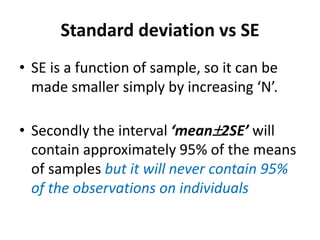 Standard deviation vs SE
• SE is a function of sample, so it can be
made smaller simply by increasing ‘N’.
• Secondly the interval ‘mean2SE’ will
contain approximately 95% of the means
of samples but it will never contain 95%
of the observations on individuals
 
