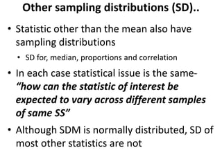 Other sampling distributions (SD)..
• Statistic other than the mean also have
sampling distributions
• SD for, median, proportions and correlation
• In each case statistical issue is the same-
“how can the statistic of interest be
expected to vary across different samples
of same SS”
• Although SDM is normally distributed, SD of
most other statistics are not
 