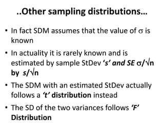 ..Other sampling distributions…
• In fact SDM assumes that the value of  is
known
• In actuality it is rarely known and is
estimated by sample StDev ‘s’ and SE /n
by s/n
• The SDM with an estimated StDev actually
follows a ‘t’ distribution instead
• The SD of the two variances follows ‘F’
Distribution
 