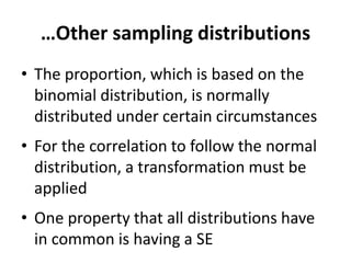 …Other sampling distributions
• The proportion, which is based on the
binomial distribution, is normally
distributed under certain circumstances
• For the correlation to follow the normal
distribution, a transformation must be
applied
• One property that all distributions have
in common is having a SE
 