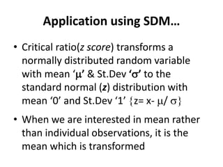 Application using SDM…
• Critical ratio(z score) transforms a
normally distributed random variable
with mean ‘’ & St.Dev ‘’ to the
standard normal (z) distribution with
mean ‘0’ and St.Dev ‘1’ z= x- / 
• When we are interested in mean rather
than individual observations, it is the
mean which is transformed
 