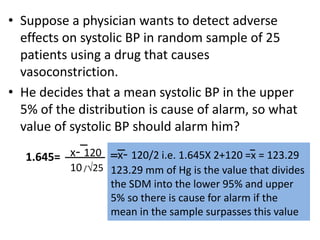 • Suppose a physician wants to detect adverse
effects on systolic BP in random sample of 25
patients using a drug that causes
vasoconstriction.
• He decides that a mean systolic BP in the upper
5% of the distribution is cause of alarm, so what
value of systolic BP should alarm him?
x- 120
10 /25
1.645= x- 120/2 i.e. 1.645X 2+120 =x = 123.29
123.29 mm of Hg is the value that divides
the SDM into the lower 95% and upper
5% so there is cause for alarm if the
mean in the sample surpasses this value
 
