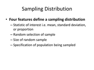 Sampling Distribution
• Four features define a sampling distribution
– Statistic of interest i.e. mean, standard deviation,
or proportion
– Random selection of sample
– Size of random sample
– Specification of population being sampled
 