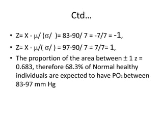 Ctd…
• Z= X - / (/ )= 83-90/ 7 = -7/7 = -1,
• Z= X - /( / ) = 97-90/ 7 = 7/7= 1,
• The proportion of the area between  1 z =
0.683, therefore 68.3% of Normal healthy
individuals are expected to have PO2 between
83-97 mm Hg
 