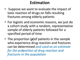 Estimation
• Suppose we want to evaluate the impact of
toxic reaction of drugs on falls resulting
fractures among elderly patients
• For logistic and economic reasons, we just do
a cohort study with a random, representative
sample of elderly patients followed for a
specified period of time
• The proportion (p)of patients in the sample
who experience drug reaction and fractures
can be determined and used as an estimate
for the proportion of drug reaction and
fractures in the population
 