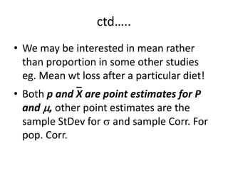 ctd…..
• We may be interested in mean rather
than proportion in some other studies
eg. Mean wt loss after a particular diet!
• Both p and X are point estimates for P
and , other point estimates are the
sample StDev for  and sample Corr. For
pop. Corr.
 