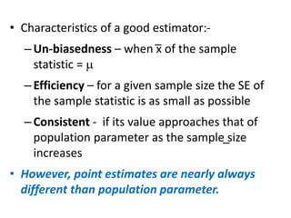 • Characteristics of a good estimator:-
–Un-biasedness – when x of the sample
statistic = 
–Efficiency – for a given sample size the SE of
the sample statistic is as small as possible
–Consistent - if its value approaches that of
population parameter as the sample size
increases
• However, point estimates are nearly always
different than population parameter.
 