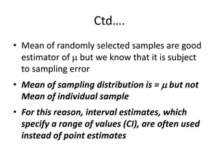 Ctd….
• Mean of randomly selected samples are good
estimator of  but we know that it is subject
to sampling error
• Mean of sampling distribution is =  but not
Mean of individual sample
• For this reason, interval estimates, which
specify a range of values (CI), are often used
instead of point estimates
 
