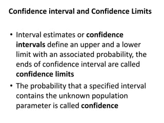 Confidence interval and Confidence Limits
• Interval estimates or confidence
intervals define an upper and a lower
limit with an associated probability, the
ends of confidence interval are called
confidence limits
• The probability that a specified interval
contains the unknown population
parameter is called confidence
 