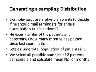 Generating a sampling Distribution
• Example- suppose a physician wants to decide
if he should mail reminders for annual
examination to his patients?
• He examine files of his patients and
determines how many months has passed
since last examination
• Lets assume total population of patients is 5
• We select all possible samples of 2 patients
per sample and calculate mean No. of months
 