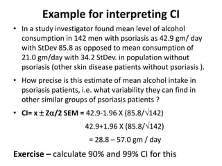 Example for interpreting CI
• In a study investigator found mean level of alcohol
consumption in 142 men with psoriasis as 42.9 gm/ day
with StDev 85.8 as opposed to mean consumption of
21.0 gm/day with 34.2 StDev. in population without
psoriasis (other skin disease patients without psoriasis ).
• How precise is this estimate of mean alcohol intake in
psoriasis patients, i.e. what variability they can find in
other similar groups of psoriasis patients ?
• CI= x  Z/2 SEM = 42.9-1.96 X (85.8/142)
42.9+1.96 X (85.8/142)
= 28.8 – 57.0 gm / day
Exercise – calculate 90% and 99% CI for this
 