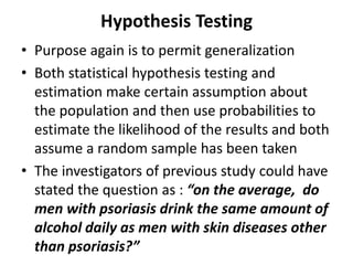 Hypothesis Testing
• Purpose again is to permit generalization
• Both statistical hypothesis testing and
estimation make certain assumption about
the population and then use probabilities to
estimate the likelihood of the results and both
assume a random sample has been taken
• The investigators of previous study could have
stated the question as : “on the average, do
men with psoriasis drink the same amount of
alcohol daily as men with skin diseases other
than psoriasis?”
 