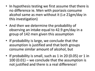 • In hypothesis testing we first assume that there is
no difference ie. Men with psoriasis consume
alcohol same as men without it (i.e 21gm/day in
this investigation)
• And then we determine the probability of
observing an intake equal to 42.9 gm/day in a
group of 142 men given this assumption
• If probability is large, we conclude that the
assumption is justified and that both groups
consume similar amount of alcohol, but
• If probability is small, such as 1 in 20 (0.05) or 1 in
100 (0.01) – we conclude that the assumption is
not justified and there is a real difference!
 