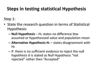 Steps in testing statistical Hypothesis
Step 1:
• State the research question in terms of Statistical
Hypothesis:
– Null Hypothesis – H0 states no difference btw
assumed or hypothesized value and population mean
– Alternative Hypothesis H1 – states disagreement with
H0
– If there is no sufficient evidence to reject the null
hypothesis it is stated as Null Hypothesis “not
rejected” rather then “Accepted”
 