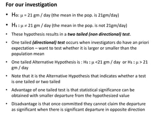 For our investigation
• Ho:  = 21 gm / day (the mean in the pop. is 21gm/day)
• H1 :   21 gm / day (the mean in the pop. is not 21gm/day)
• These hypothesis results in a two tailed (non directional) test.
• One tailed (directional) test occurs when investigators do have an priori
expectation – want to test whether it is larger or smaller than the
population mean
• One tailed Alternative Hypothesis is : H1 :  <21 gm / day or H1 :  > 21
gm / day
• Note that it is the Alternative Hypothesis that indicates whether a test
is one tailed or two tailed
• Advantage of one tailed test is that statistical significance can be
obtained with smaller departure from the hypothesized value
• Disadvantage is that once committed they cannot claim the departure
as significant when there is significant departure in opposite direction
 