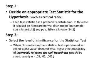 Step 2:
• Decide on appropriate Test Statistic for the
Hypothesis: Such as critical ratio,.
– Each test statistic has a probability distribution. In this case
it is based on ‘standard normal distribution’ bcz sample
size is large (142) and pop. StDev is known (34.2)
Step 3:
• Select the level of significance for the Statistical Test
– When chosen before the statistical test is performed, is
called ‘alpha value’ denoted by . It gives the probability
of incorrectly rejecting the Null Hypothesis (should be
small, usually  = .05, .01, .001 )
 