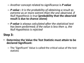 – Another concept related to significance is P value
– P value : it is the probability of obtaining a result as
extreme as or more extrem than the one observed, if
Null Hypothesis is true (probability that the observed
result is due to chance alone)
– P value is always calculated after the statistical test
has been performed; if the value is less then , the
Null Hypothesis is rejected
Step 3:
• Determine the Value the Test Statistic must attain to be
declared Significant:
– The ‘Significant’ Value is called the critical value of the test
statistic
 