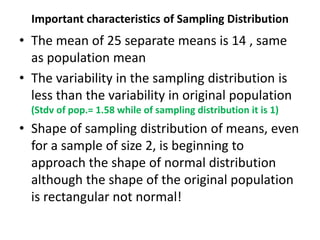 Important characteristics of Sampling Distribution
• The mean of 25 separate means is 14 , same
as population mean
• The variability in the sampling distribution is
less than the variability in original population
(Stdv of pop.= 1.58 while of sampling distribution it is 1)
• Shape of sampling distribution of means, even
for a sample of size 2, is beginning to
approach the shape of normal distribution
although the shape of the original population
is rectangular not normal!
 