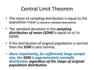 Central Limit Theorem
• The mean of sampling distribution is equal to the
population mean  (based on individual observations)
• The standard deviation in the sampling
distribution of mean (SDM) is equal to /n
(SEM)
• If the distribution of original population is normal
then the SDM is also normal,
• More importantly, for sufficiently large sample
size, the SDM is approximately normally
distributed, regardless of the shape of original
population distribution
 
