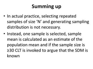Summing up
• In actual practice, selecting repeated
samples of size ‘N’ and generating sampling
distribution is not necessary.
• Instead, one sample is selected, sample
mean is calculated as an estimate of the
population mean and if the sample size is
≥30 CLT is invoked to argue that the SDM is
known
 