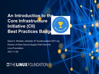 An Introduction to the
Core Infrastructure
Initiative (CII)
Best Practices Badge
David A. Wheeler, dwheeler AT linuxfoundation DOT org
Director of Open Source Supply Chain Security
Linux Foundation
2021-11-08
0
 