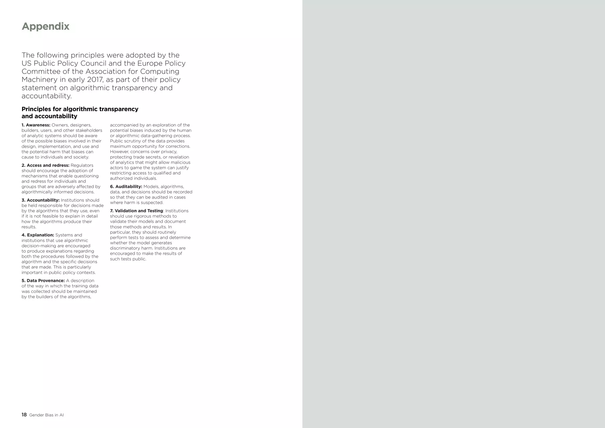 18 Gender Bias in AI
The following principles were adopted by the
US Public Policy Council and the Europe Policy
Committee of the Association for Computing
Machinery in early 2017, as part of their policy
statement on algorithmic transparency and
accountability.
Principles for algorithmic transparency
and accountability
1. Awareness: Owners, designers,
builders, users, and other stakeholders
of analytic systems should be aware
of the possible biases involved in their
design, implementation, and use and
the potential harm that biases can
cause to individuals and society.
2. Access and redress: Regulators
should encourage the adoption of
mechanisms that enable questioning
and redress for individuals and
groups that are adversely affected by
algorithmically informed decisions.
3. Accountability: Institutions should
be held responsible for decisions made
by the algorithms that they use, even
if it is not feasible to explain in detail
how the algorithms produce their
results.
4. Explanation: Systems and
institutions that use algorithmic
decision-making are encouraged
to produce explanations regarding
both the procedures followed by the
algorithm and the specific decisions
that are made. This is particularly
important in public policy contexts.
5. Data Provenance: A description
of the way in which the training data
was collected should be maintained
by the builders of the algorithms,
accompanied by an exploration of the
potential biases induced by the human
or algorithmic data-gathering process.
Public scrutiny of the data provides
maximum opportunity for corrections.
However, concerns over privacy,
protecting trade secrets, or revelation
of analytics that might allow malicious
actors to game the system can justify
restricting access to qualified and
authorized individuals.
6. Auditability: Models, algorithms,
data, and decisions should be recorded
so that they can be audited in cases
where harm is suspected.
7. Validation and Testing: Institutions
should use rigorous methods to
validate their models and document
those methods and results. In
particular, they should routinely
perform tests to assess and determine
whether the model generates
discriminatory harm. Institutions are
encouraged to make the results of
such tests public.
Appendix
 