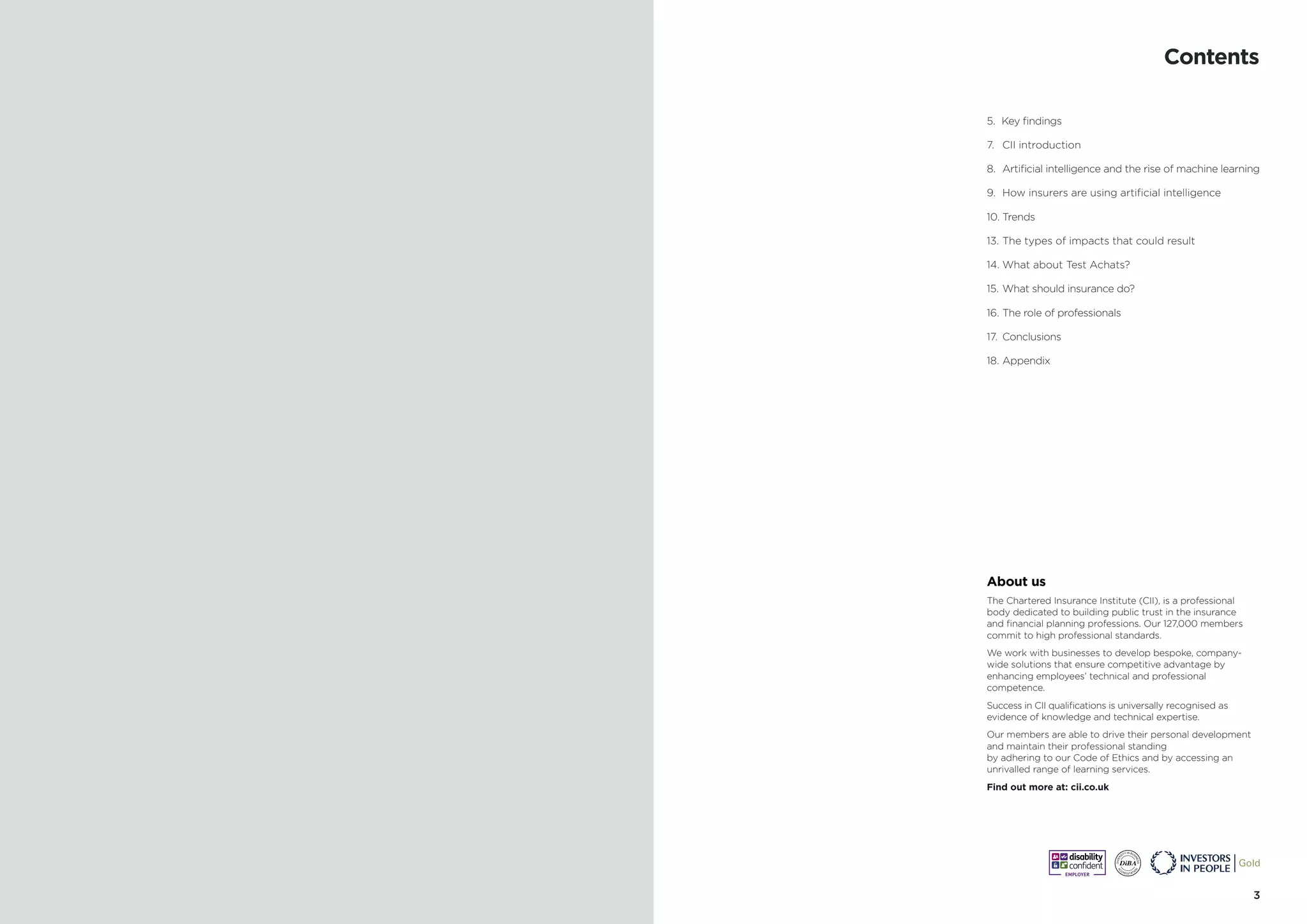 32 Gender Bias in AI
5. Key findings
7.	 CII introduction
8.	 Artificial intelligence and the rise of machine learning
9.	 How insurers are using artificial intelligence
10.	Trends
13.	The types of impacts that could result
14.	What about Test Achats?
15.	What should insurance do?
16.	The role of professionals
17.	Conclusions
18.	Appendix
Contents
About us
The Chartered Insurance Institute (CII), is a professional
body dedicated to building public trust in the insurance
and financial planning professions. Our 127,000 members
commit to high professional standards.
We work with businesses to develop bespoke, company-
wide solutions that ensure competitive advantage by
enhancing employees’ technical and professional
competence.
Success in CII qualifications is universally recognised as
evidence of knowledge and technical expertise.
Our members are able to drive their personal development
and maintain their professional standing
by adhering to our Code of Ethics and by accessing an
unrivalled range of learning services.
Find out more at: cii.co.uk
 