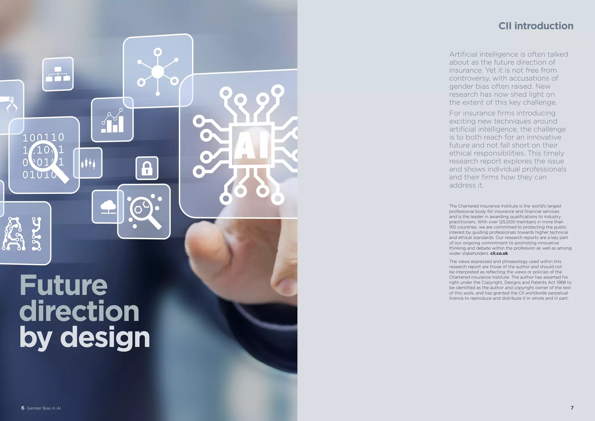6 Gender Bias in AI 77
CII introduction
Artificial intelligence is often talked
about as the future direction of
insurance. Yet it is not free from
controversy, with accusations of
gender bias often raised. New
research has now shed light on
the extent of this key challenge.
For insurance firms introducing
exciting new techniques around
artificial intelligence, the challenge
is to both reach for an innovative
future and not fall short on their
ethical responsibilities. This timely
research report explores the issue
and shows individual professionals
and their firms how they can
address it.
The Chartered Insurance Institute is the world’s largest
professional body for insurance and financial services
and is the leader in awarding qualifications to industry
practitioners. With over 125,000 members in more than
150 countries, we are committed to protecting the public
interest by guiding professionals towards higher technical
and ethical standards. Our research reports are a key part
of our ongoing commitment to promoting innovative
thinking and debate within the profession as well as among
wider stakeholders. cii.co.uk
The views expressed and phraseology used within this
research report are those of the author and should not
be interpreted as reflecting the views or policies of the
Chartered Insurance Institute. The author has asserted his
right under the Copyright, Designs and Patents Act 1988 to
be identified as the author and copyright owner of the text
of this work, and has granted the CII worldwide perpetual
licence to reproduce and distribute it in whole and in part.
6 Gender Bias in AI
Future
direction
by design
 