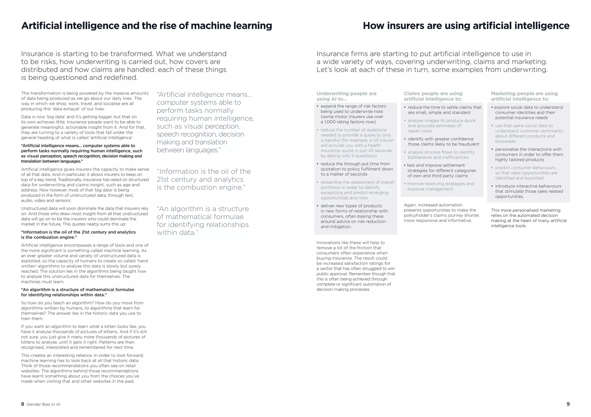 8 Gender Bias in AI 9
Artificial intelligence and the rise of machine learning
Insurance is starting to be transformed. What we understand
to be risks, how underwriting is carried out, how covers are
distributed and how claims are handled: each of these things
is being questioned and redefined.
This transformation is being powered by the massive amounts
of data being produced as we go about our daily lives. The
way in which we shop, work, travel, and socialise are all
producing this ‘data exhaust’ of our lives.
Data is now ‘big data’ and it’s getting bigger, but that on
its own achieves little. Insurance people want to be able to
generate meaningful, actionable insight from it. And for that,
they are turning to a variety of tools that fall under the
general heading of what is called ‘artificial intelligence’.
“Artificial intelligence means... computer systems able to
perform tasks normally requiring human intelligence, such
as visual perception, speech recognition, decision making and
translation between languages.”
Artificial intelligence gives insurers the capacity to make sense
of all that data. And in particular, it allows insurers to keep on
top of a key trend. Traditionally, insurance has relied on structured
data for underwriting and claims insight, such as age and
address. Now however, most of that ‘big data’ is being
produced in the form of unstructured data, through text,
audio, video and sensors.
Unstructured data will soon dominate the data that insurers rely
on. And those who draw most insight from all that unstructured
data will go on to be the insurers who could dominate the
market in the future. This quotes neatly sums this up:
“Information is the oil of the 21st century and analytics
is the combustion engine.”
Artificial intelligence encompasses a range of tools and one of
the more significant is something called machine learning. As
an ever greater volume and variety of unstructured data is
exploited, so the capacity of humans to create so called ‘hand
written’ algorithms to analyse this data is slowly but surely
reached. The solution lies in the algorithms being taught how
to analyse this unstructured data for themselves. The
machines must learn.
“An algorithm is a structure of mathematical formulae
for identifying relationships within data.”
So how do you teach an algorithm? How do you move from
algorithms written by humans, to algorithms that learn for
themselves? The answer lies in the historic data you use to
train them.
If you want an algorithm to learn what a kitten looks like, you
have it analyse thousands of pictures of kittens. And if it’s still
not sure, you just give it many more thousands of pictures of
kittens to analyse, until it gets it right. Patterns are then
recognised, interpreted and remembered for next time.
This creates an interesting reliance. In order to look forward,
machine learning has to look back at all that historic data.
Think of those recommendations you often see on retail
websites. The algorithms behind those recommendations
have learnt something about you from the choices you’ve
made when visiting that and other websites in the past.
How insurers are using artificial intelligence
Insurance firms are starting to put artificial intelligence to use in
a wide variety of ways, covering underwriting, claims and marketing.
Let’s look at each of these in turn, some examples from underwriting.
“Artificial intelligence means...
computer systems able to
perform tasks normally
requiring human intelligence,
such as visual perception,
speech recognition, decision
making and translation
between languages.”
“Information is the oil of the
21st century and analytics
is the combustion engine.”
“An algorithm is a structure
of mathematical formulae
for identifying relationships
within data.”
Underwriting people are
using AI to…
• 	expand the range of risk factors 		
	 being used to underwrite risks 		
	 (some motor insurers use over
	 a 1,000 rating factors now)
•	 reduce the number of questions 		
	 needed to provide a quote to only
	 a handful (for example, a US insurer 	
	 will provide you with a health 		
	 insurance quote in just 42 seconds, 	
	 by asking only 5 questions)
•	 reduce the through put time from 	
	 quotation to policy fulfilment down 	
	 to a matter of seconds
•	 streamline the assessment of overall 	
	 portfolios in order to identify 		
	 exceptions and predict emerging 	
	 opportunities and risks
•	 deliver new types of products
	 in new forms of relationship with 	
	 consumers, often basing these 		
	 around advice on risk reduction
	 and mitigation.
Innovations like these will help to
remove a lot of the friction that
consumers often experience when
buying insurance. The result could
be increased satisfaction ratings for
a sector that has often struggled to win
public approval. Remember though that
this is often being achieved through
complete or significant automation of
decision making processes.
Claims people are using
artificial intelligence to:
•	 reduce the time to settle claims that 	
	 are small, simple and standard
•	 analyse images to produce quick 	
	 and accurate estimates of 		
	 repair costs
•	 identify with greater confidence 		
	 those claims likely to be fraudulent
•	 analyse process flows to identify 	
	 bottlenecks and inefficiencies
• test and improve settlement 		
strategies for different categories
of own and third party claims
• improve reserving strategies and 	
expense management.
Again, increased automation
presents opportunities to make the
policyholder’s claims journey shorter,
more responsive and informative.
Marketing people are using
artificial intelligence to:
• explore social data to understand 	
	 consumer identities and their 		
	 potential insurance needs
•	 use that same social data to 		
	 understand customer sentiments 	
	 about different products and 		
	processes
•	 personalise the interactions with 	
	 consumers in order to offer them 	
	 highly tailored products
•	 predict consumer behaviours
	 so that sales opportunities are 		
	 identified and exploited
•	 introduce interactive behaviours 	
	 that stimulate those sales related 	
	opportunities.
This more personalised marketing
relies on the automated decision
making at the heart of many artificial
intelligence tools.
 