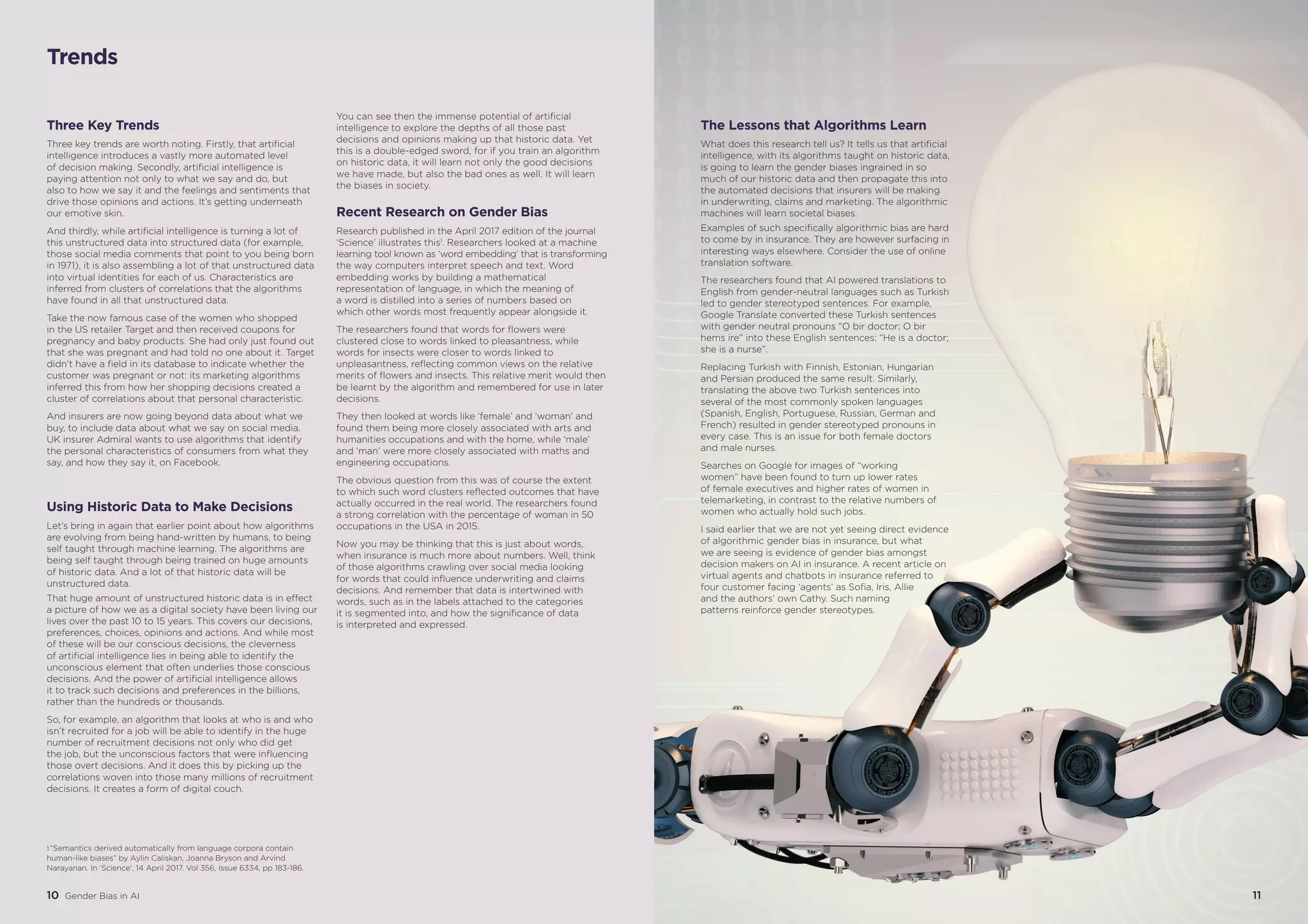 1110 Gender Bias in AI
Three Key Trends
Three key trends are worth noting. Firstly, that artificial
intelligence introduces a vastly more automated level
of decision making. Secondly, artificial intelligence is
paying attention not only to what we say and do, but
also to how we say it and the feelings and sentiments that
drive those opinions and actions. It’s getting underneath
our emotive skin.
And thirdly, while artificial intelligence is turning a lot of
this unstructured data into structured data (for example,
those social media comments that point to you being born
in 1971), it is also assembling a lot of that unstructured data
into virtual identities for each of us. Characteristics are
inferred from clusters of correlations that the algorithms
have found in all that unstructured data.
Take the now famous case of the women who shopped
in the US retailer Target and then received coupons for
pregnancy and baby products. She had only just found out
that she was pregnant and had told no one about it. Target
didn’t have a field in its database to indicate whether the
customer was pregnant or not: its marketing algorithms
inferred this from how her shopping decisions created a
cluster of correlations about that personal characteristic.
And insurers are now going beyond data about what we
buy, to include data about what we say on social media.
UK insurer Admiral wants to use algorithms that identify
the personal characteristics of consumers from what they
say, and how they say it, on Facebook.
Using Historic Data to Make Decisions
Let’s bring in again that earlier point about how algorithms
are evolving from being hand-written by humans, to being
self taught through machine learning. The algorithms are
being self taught through being trained on huge amounts
of historic data. And a lot of that historic data will be
unstructured data.
That huge amount of unstructured historic data is in effect
a picture of how we as a digital society have been living our
lives over the past 10 to 15 years. This covers our decisions,
preferences, choices, opinions and actions. And while most
of these will be our conscious decisions, the cleverness
of artificial intelligence lies in being able to identify the
unconscious element that often underlies those conscious
decisions. And the power of artificial intelligence allows
it to track such decisions and preferences in the billions,
rather than the hundreds or thousands.
So, for example, an algorithm that looks at who is and who
isn’t recruited for a job will be able to identify in the huge
number of recruitment decisions not only who did get
the job, but the unconscious factors that were influencing
those overt decisions. And it does this by picking up the
correlations woven into those many millions of recruitment
decisions. It creates a form of digital couch.
You can see then the immense potential of artificial
intelligence to explore the depths of all those past
decisions and opinions making up that historic data. Yet
this is a double-edged sword, for if you train an algorithm
on historic data, it will learn not only the good decisions
we have made, but also the bad ones as well. It will learn
the biases in society.
Recent Research on Gender Bias
Research published in the April 2017 edition of the journal
‘Science’ illustrates this1
. Researchers looked at a machine
learning tool known as ‘word embedding’ that is transforming
the way computers interpret speech and text. Word
embedding works by building a mathematical
representation of language, in which the meaning of
a word is distilled into a series of numbers based on
which other words most frequently appear alongside it.
The researchers found that words for flowers were
clustered close to words linked to pleasantness, while
words for insects were closer to words linked to
unpleasantness, reflecting common views on the relative
merits of flowers and insects. This relative merit would then
be learnt by the algorithm and remembered for use in later
decisions.
They then looked at words like ‘female’ and ‘woman’ and
found them being more closely associated with arts and
humanities occupations and with the home, while ‘male’
and ‘man’ were more closely associated with maths and
engineering occupations.
The obvious question from this was of course the extent
to which such word clusters reflected outcomes that have
actually occurred in the real world. The researchers found
a strong correlation with the percentage of woman in 50
occupations in the USA in 2015.
Now you may be thinking that this is just about words,
when insurance is much more about numbers. Well, think
of those algorithms crawling over social media looking
for words that could influence underwriting and claims
decisions. And remember that data is intertwined with
words, such as in the labels attached to the categories
it is segmented into, and how the significance of data
is interpreted and expressed.
The Lessons that Algorithms Learn
What does this research tell us? It tells us that artificial
intelligence, with its algorithms taught on historic data,
is going to learn the gender biases ingrained in so
much of our historic data and then propagate this into
the automated decisions that insurers will be making
in underwriting, claims and marketing. The algorithmic
machines will learn societal biases.
Examples of such specifically algorithmic bias are hard
to come by in insurance. They are however surfacing in
interesting ways elsewhere. Consider the use of online
translation software.
The researchers found that AI powered translations to
English from gender-neutral languages such as Turkish
led to gender stereotyped sentences. For example,
Google Translate converted these Turkish sentences
with gender neutral pronouns “O bir doctor; O bir
hems ire” into these English sentences: “He is a doctor;
she is a nurse”.
Replacing Turkish with Finnish, Estonian, Hungarian
and Persian produced the same result. Similarly,
translating the above two Turkish sentences into
several of the most commonly spoken languages
(Spanish, English, Portuguese, Russian, German and
French) resulted in gender stereotyped pronouns in
every case. This is an issue for both female doctors
and male nurses.
Searches on Google for images of “working
women” have been found to turn up lower rates
of female executives and higher rates of women in
telemarketing, in contrast to the relative numbers of
women who actually hold such jobs.
I said earlier that we are not yet seeing direct evidence
of algorithmic gender bias in insurance, but what
we are seeing is evidence of gender bias amongst
decision makers on AI in insurance. A recent article on
virtual agents and chatbots in insurance referred to
four customer facing ‘agents’ as Sofia, Iris, Allie
and the authors’ own Cathy. Such naming
patterns reinforce gender stereotypes.
10 Gender Bias in AI 11
Trends
1 “Semantics derived automatically from language corpora contain
human-like biases” by Aylin Caliskan, Joanna Bryson and Arvind
Narayanan. In ‘Science’, 14 April 2017. Vol 356, Issue 6334, pp 183-186.
 