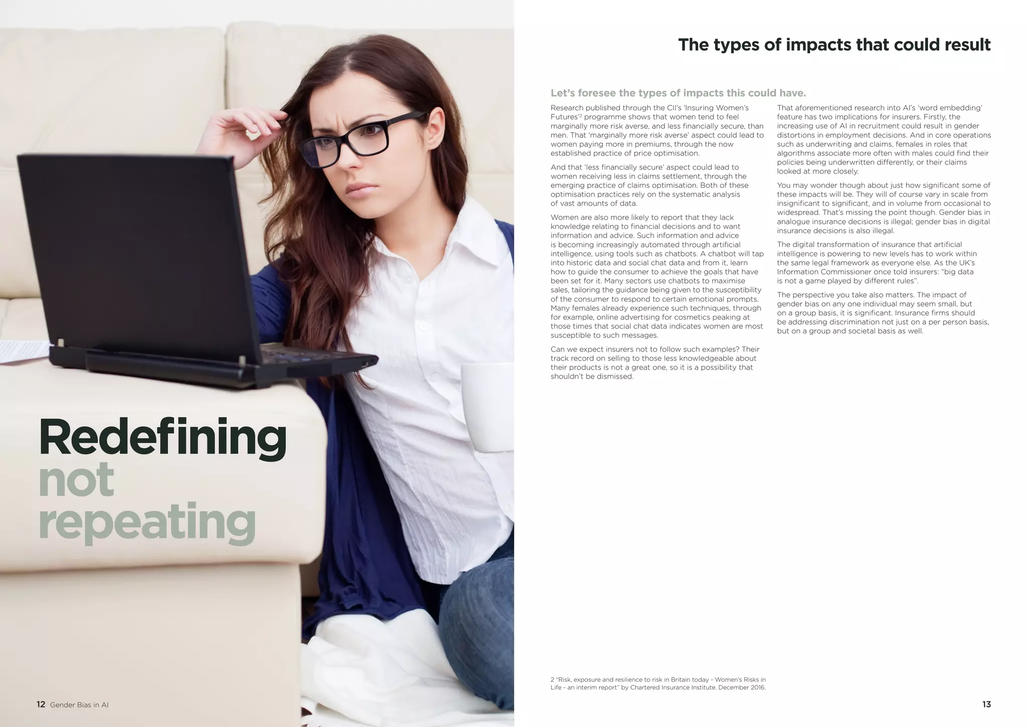 12 Gender Bias in AI 13
The types of impacts that could result
Let’s foresee the types of impacts this could have.
Research published through the CII’s ‘Insuring Women’s
Futures’2
programme shows that women tend to feel
marginally more risk averse, and less financially secure, than
men. That ‘marginally more risk averse’ aspect could lead to
women paying more in premiums, through the now
established practice of price optimisation.
And that ‘less financially secure’ aspect could lead to
women receiving less in claims settlement, through the
emerging practice of claims optimisation. Both of these
optimisation practices rely on the systematic analysis
of vast amounts of data.
Women are also more likely to report that they lack
knowledge relating to financial decisions and to want
information and advice. Such information and advice
is becoming increasingly automated through artificial
intelligence, using tools such as chatbots. A chatbot will tap
into historic data and social chat data and from it, learn
how to guide the consumer to achieve the goals that have
been set for it. Many sectors use chatbots to maximise
sales, tailoring the guidance being given to the susceptibility
of the consumer to respond to certain emotional prompts.
Many females already experience such techniques, through
for example, online advertising for cosmetics peaking at
those times that social chat data indicates women are most
susceptible to such messages.
Can we expect insurers not to follow such examples? Their
track record on selling to those less knowledgeable about
their products is not a great one, so it is a possibility that
shouldn’t be dismissed.
That aforementioned research into AI’s ‘word embedding’
feature has two implications for insurers. Firstly, the
increasing use of AI in recruitment could result in gender
distortions in employment decisions. And in core operations
such as underwriting and claims, females in roles that
algorithms associate more often with males could find their
policies being underwritten differently, or their claims
looked at more closely.
You may wonder though about just how significant some of
these impacts will be. They will of course vary in scale from
insignificant to significant, and in volume from occasional to
widespread. That’s missing the point though. Gender bias in
analogue insurance decisions is illegal; gender bias in digital
insurance decisions is also illegal.
The digital transformation of insurance that artificial
intelligence is powering to new levels has to work within
the same legal framework as everyone else. As the UK’s
Information Commissioner once told insurers: “big data
is not a game played by different rules”.
The perspective you take also matters. The impact of
gender bias on any one individual may seem small, but
on a group basis, it is significant. Insurance firms should
be addressing discrimination not just on a per person basis,
but on a group and societal basis as well.
12 Gender Bias in AI
Redefining
not
repeating
2 “Risk, exposure and resilience to risk in Britain today - Women’s Risks in
Life - an interim report” by Chartered Insurance Institute. December 2016.
 
