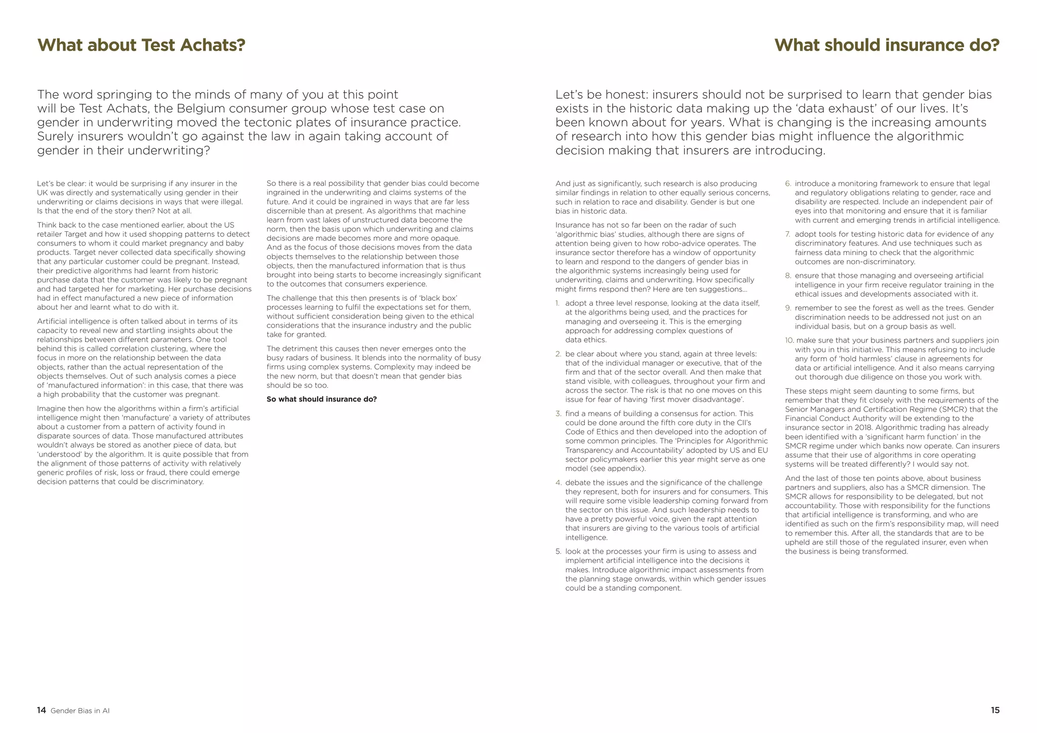 14 Gender Bias in AI 15
What should insurance do?
Let’s be honest: insurers should not be surprised to learn that gender bias
exists in the historic data making up the ‘data exhaust’ of our lives. It’s
been known about for years. What is changing is the increasing amounts
of research into how this gender bias might influence the algorithmic
decision making that insurers are introducing.
And just as significantly, such research is also producing
similar findings in relation to other equally serious concerns,
such in relation to race and disability. Gender is but one
bias in historic data.
Insurance has not so far been on the radar of such
‘algorithmic bias’ studies, although there are signs of
attention being given to how robo-advice operates. The
insurance sector therefore has a window of opportunity
to learn and respond to the dangers of gender bias in
the algorithmic systems increasingly being used for
underwriting, claims and underwriting. How specifically
might firms respond then? Here are ten suggestions…
1.	 adopt a three level response, looking at the data itself,
	 at the algorithms being used, and the practices for 	
	 managing and overseeing it. This is the emerging 	
	 approach for addressing complex questions of
	 data ethics.
2.	 be clear about where you stand, again at three levels: 	
	 that of the individual manager or executive, that of the 	
	 firm and that of the sector overall. And then make that 	
	 stand visible, with colleagues, throughout your firm and 	
	 across the sector. The risk is that no one moves on this 	
	 issue for fear of having ‘first mover disadvantage’.
3.	 find a means of building a consensus for action. This 	
	 could be done around the fifth core duty in the CII’s 	
	 Code 	of Ethics and then developed into the adoption of 	
	 some common principles. The ‘Principles for Algorithmic 	
	 Transparency and Accountability’ adopted by US and EU 	
	 sector policymakers earlier this year might serve as one 	
	 model (see appendix).
4.	debate the issues and the significance of the challenge 	
	 they represent, both for insurers and for consumers. This 	
	 will require some visible leadership coming forward from 	
	 the sector on this issue. And such leadership needs to 	
	 have a pretty powerful voice, given the rapt attention 	
	 that insurers are giving to the various tools of artificial 	
	intelligence.
5.	 look at the processes your firm is using to assess and 	
	 implement artificial intelligence into the decisions it 	
	 makes. Introduce algorithmic impact assessments from 	
	 the planning stage onwards, within which gender issues 	
	 could be a standing component.
6.	 introduce a monitoring framework to ensure that legal 	
	 and regulatory obligations relating to gender, race and 	
	 disability are respected. Include an independent pair of 	
	 eyes into that monitoring and ensure that it is familiar 	
	 with current and emerging trends in artificial intelligence.
7.	 adopt tools for testing historic data for evidence of any 	
	 discriminatory features. And use techniques such as 	
	 fairness data mining to check that the algorithmic 	
	 outcomes are non-discriminatory.
8.	 ensure that those managing and overseeing artificial 	
	 intelligence in your firm receive regulator training in the 	
	 ethical issues and developments associated with it.
9.	 remember to see the forest as well as the trees. Gender 	
	 discrimination needs to be addressed not just on an 	
	 individual basis, but on a group basis as well.
10. make sure that your business partners and suppliers join	
	 with you in this initiative. This means refusing to include 	
	 any form of ‘hold harmless’ clause in agreements for 	
	 data or artificial intelligence. And it also means carrying 	
	 out thorough due diligence on those you work with.
These steps might seem daunting to some firms, but
remember that they fit closely with the requirements of the
Senior Managers and Certification Regime (SMCR) that the
Financial Conduct Authority will be extending to the
insurance sector in 2018. Algorithmic trading has already
been identified with a ‘significant harm function’ in the
SMCR regime under which banks now operate. Can insurers
assume that their use of algorithms in core operating
systems will be treated differently? I would say not.
And the last of those ten points above, about business
partners and suppliers, also has a SMCR dimension. The
SMCR allows for responsibility to be delegated, but not
accountability. Those with responsibility for the functions
that artificial intelligence is transforming, and who are
identified as such on the firm’s responsibility map, will need
to remember this. After all, the standards that are to be
upheld are still those of the regulated insurer, even when
the business is being transformed.
Let’s be clear: it would be surprising if any insurer in the
UK was directly and systematically using gender in their
underwriting or claims decisions in ways that were illegal.
Is that the end of the story then? Not at all.
Think back to the case mentioned earlier, about the US
retailer Target and how it used shopping patterns to detect
consumers to whom it could market pregnancy and baby
products. Target never collected data specifically showing
that any particular customer could be pregnant. Instead,
their predictive algorithms had learnt from historic
purchase data that the customer was likely to be pregnant
and had targeted her for marketing. Her purchase decisions
had in effect manufactured a new piece of information
about her and learnt what to do with it.
Artificial intelligence is often talked about in terms of its
capacity to reveal new and startling insights about the
relationships between different parameters. One tool
behind this is called correlation clustering, where the
focus in more on the relationship between the data
objects, rather than the actual representation of the
objects themselves. Out of such analysis comes a piece
of ‘manufactured information’: in this case, that there was
a high probability that the customer was pregnant.
Imagine then how the algorithms within a firm’s artificial
intelligence might then ‘manufacture’ a variety of attributes
about a customer from a pattern of activity found in
disparate sources of data. Those manufactured attributes
wouldn’t always be stored as another piece of data, but
‘understood’ by the algorithm. It is quite possible that from
the alignment of those patterns of activity with relatively
generic profiles of risk, loss or fraud, there could emerge
decision patterns that could be discriminatory.
So there is a real possibility that gender bias could become
ingrained in the underwriting and claims systems of the
future. And it could be ingrained in ways that are far less
discernible than at present. As algorithms that machine
learn from vast lakes of unstructured data become the
norm, then the basis upon which underwriting and claims
decisions are made becomes more and more opaque.
And as the focus of those decisions moves from the data
objects themselves to the relationship between those
objects, then the manufactured information that is thus
brought into being starts to become increasingly significant
to the outcomes that consumers experience.
The challenge that this then presents is of ‘black box’
processes learning to fulfil the expectations set for them,
without sufficient consideration being given to the ethical
considerations that the insurance industry and the public
take for granted.
The detriment this causes then never emerges onto the
busy radars of business. It blends into the normality of busy
firms using complex systems. Complexity may indeed be
the new norm, but that doesn’t mean that gender bias
should be so too.
So what should insurance do?
What about Test Achats?
The word springing to the minds of many of you at this point
will be Test Achats, the Belgium consumer group whose test case on
gender in underwriting moved the tectonic plates of insurance practice.
Surely insurers wouldn’t go against the law in again taking account of
gender in their underwriting?
 