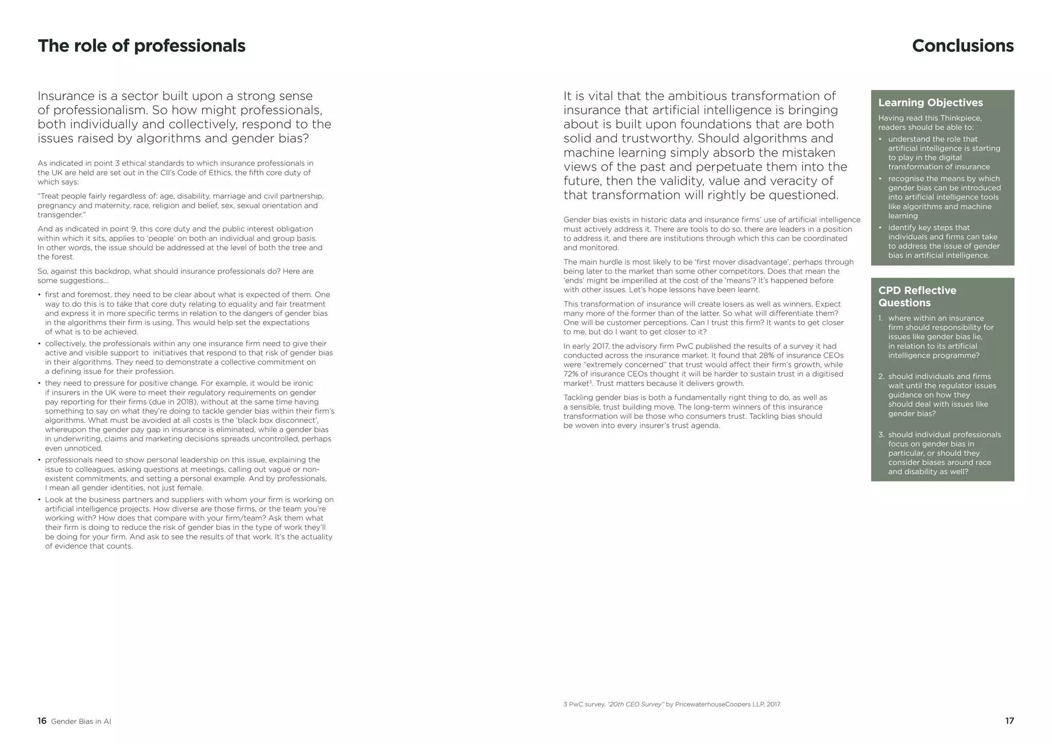16 Gender Bias in AI 17
Conclusions
It is vital that the ambitious transformation of
insurance that artificial intelligence is bringing
about is built upon foundations that are both
solid and trustworthy. Should algorithms and
machine learning simply absorb the mistaken
views of the past and perpetuate them into the
future, then the validity, value and veracity of
that transformation will rightly be questioned.
Gender bias exists in historic data and insurance firms’ use of artificial intelligence
must actively address it. There are tools to do so, there are leaders in a position
to address it, and there are institutions through which this can be coordinated
and monitored.
The main hurdle is most likely to be ‘first mover disadvantage’, perhaps through
being later to the market than some other competitors. Does that mean the
‘ends’ might be imperilled at the cost of the ‘means’? It’s happened before
with other issues. Let’s hope lessons have been learnt.
This transformation of insurance will create losers as well as winners. Expect
many more of the former than of the latter. So what will differentiate them?
One will be customer perceptions. Can I trust this firm? It wants to get closer
to me, but do I want to get closer to it?
In early 2017, the advisory firm PwC published the results of a survey it had
conducted across the insurance market. It found that 28% of insurance CEOs
were “extremely concerned” that trust would affect their firm’s growth, while
72% of insurance CEOs thought it will be harder to sustain trust in a digitised
market3
. Trust matters because it delivers growth.
Tackling gender bias is both a fundamentally right thing to do, as well as
a sensible, trust building move. The long-term winners of this insurance
transformation will be those who consumers trust. Tackling bias should
be woven into every insurer’s trust agenda.
CPD Reflective
Questions
1.	 where within an insurance 	
	 firm should responsibility for 	
	 issues like gender bias lie,
	 in relation to its artificial 	
	 intelligence programme?
2.	 should individuals and firms 	
	 wait until the regulator issues 	
	 guidance on how they
	 should deal with issues like 	
	 gender bias?
3.	 should individual professionals 	
	 focus on gender bias in 	
	 particular, or should they 	
	 consider biases around race 	
	 and disability as well?
3 PwC survey, “20th CEO Survey” by PricewaterhouseCoopers LLP, 2017.
The role of professionals
Insurance is a sector built upon a strong sense
of professionalism. So how might professionals,
both individually and collectively, respond to the
issues raised by algorithms and gender bias?
As indicated in point 3 ethical standards to which insurance professionals in
the UK are held are set out in the CII’s Code of Ethics, the fifth core duty of
which says:
“Treat people fairly regardless of: age, disability, marriage and civil partnership,
pregnancy and maternity, race, religion and belief, sex, sexual orientation and
transgender.”
And as indicated in point 9, this core duty and the public interest obligation
within which it sits, applies to ‘people’ on both an individual and group basis.
In other words, the issue should be addressed at the level of both the tree and
the forest.
So, against this backdrop, what should insurance professionals do? Here are
some suggestions…
•	 first and foremost, they need to be clear about what is expected of them. One
way to do this is to take that core duty relating to equality and fair treatment
and express it in more specific terms in relation to the dangers of gender bias
in the algorithms their firm is using. This would help set the expectations
of what is to be achieved.
•	 collectively, the professionals within any one insurance firm need to give their
active and visible support to initiatives that respond to that risk of gender bias
in their algorithms. They need to demonstrate a collective commitment on
a defining issue for their profession.
• 	they need to pressure for positive change. For example, it would be ironic
if insurers in the UK were to meet their regulatory requirements on gender
pay reporting for their firms (due in 2018), without at the same time having
something to say on what they’re doing to tackle gender bias within their firm’s
algorithms. What must be avoided at all costs is the ‘black box disconnect’,
whereupon the gender pay gap in insurance is eliminated, while a gender bias
in underwriting, claims and marketing decisions spreads uncontrolled, perhaps
even unnoticed.
• 	professionals need to show personal leadership on this issue, explaining the
issue to colleagues, asking questions at meetings, calling out vague or non-
existent commitments, and setting a personal example. And by professionals,
I mean all gender identities, not just female.
•	 Look at the business partners and suppliers with whom your firm is working on
artificial intelligence projects. How diverse are those firms, or the team you’re
working with? How does that compare with your firm/team? Ask them what
their firm is doing to reduce the risk of gender bias in the type of work they’ll
be doing for your firm. And ask to see the results of that work. It’s the actuality
of evidence that counts.
Learning Objectives
Having read this Thinkpiece,
readers should be able to:
•	 understand the role that 	
	 artificial intelligence is starting 	
	 to play in the digital 		
	 transformation of insurance
•	 recognise the means by which 	
	 gender bias can be introduced 	
	 into artificial intelligence tools 	
	 like algorithms and machine 	
	learning
•	 identify key steps that 		
	 individuals and firms can take 	
	 to address the issue of gender 	
	 bias in artificial intelligence.
 