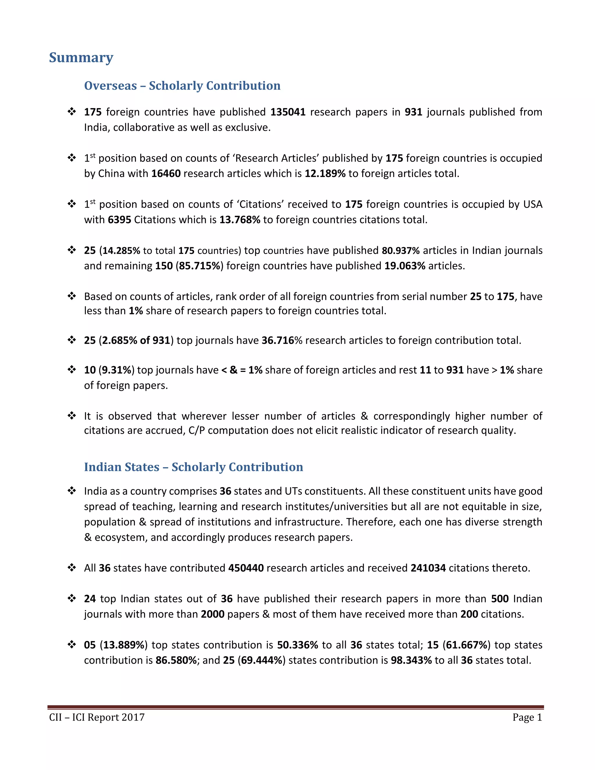 CII – ICI Report 2017 Page 1
Summary
Overseas – Scholarly Contribution
❖ 175 foreign countries have published 135041 research papers in 931 journals published from
India, collaborative as well as exclusive.
❖ 1st position based on counts of ‘Research Articles’ published by 175 foreign countries is occupied
by China with 16460 research articles which is 12.189% to foreign articles total.
❖ 1st position based on counts of ‘Citations’ received to 175 foreign countries is occupied by USA
with 6395 Citations which is 13.768% to foreign countries citations total.
❖ 25 (14.285% to total 175 countries) top countries have published 80.937% articles in Indian journals
and remaining 150 (85.715%) foreign countries have published 19.063% articles.
❖ Based on counts of articles, rank order of all foreign countries from serial number 25 to 175, have
less than 1% share of research papers to foreign countries total.
❖ 25 (2.685% of 931) top journals have 36.716% research articles to foreign contribution total.
❖ 10 (9.31%) top journals have < & = 1% share of foreign articles and rest 11 to 931 have > 1% share
of foreign papers.
❖ It is observed that wherever lesser number of articles & correspondingly higher number of
citations are accrued, C/P computation does not elicit realistic indicator of research quality.
Indian States – Scholarly Contribution
❖ India as a country comprises 36 states and UTs constituents. All these constituent units have good
spread of teaching, learning and research institutes/universities but all are not equitable in size,
population & spread of institutions and infrastructure. Therefore, each one has diverse strength
& ecosystem, and accordingly produces research papers.
❖ All 36 states have contributed 450440 research articles and received 241034 citations thereto.
❖ 24 top Indian states out of 36 have published their research papers in more than 500 Indian
journals with more than 2000 papers & most of them have received more than 200 citations.
❖ 05 (13.889%) top states contribution is 50.336% to all 36 states total; 15 (61.667%) top states
contribution is 86.580%; and 25 (69.444%) states contribution is 98.343% to all 36 states total.
 