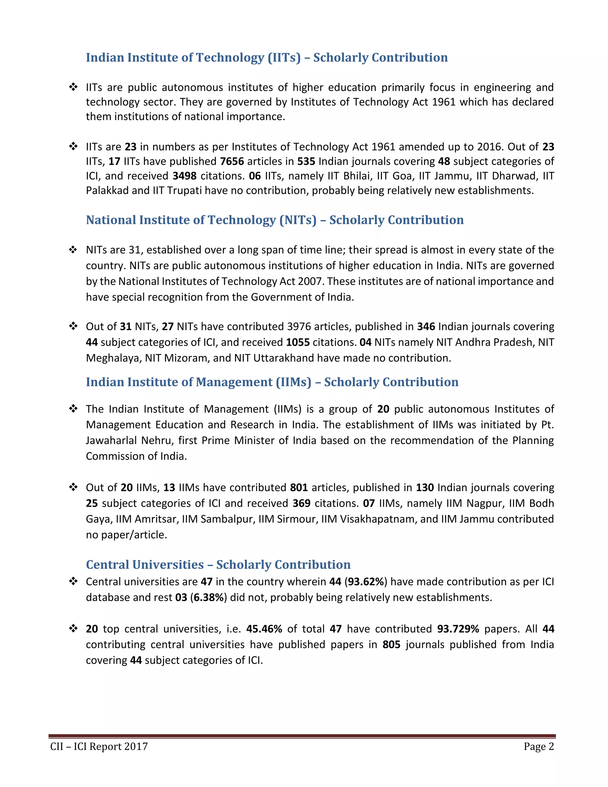 CII – ICI Report 2017 Page 2
Indian Institute of Technology (IITs) – Scholarly Contribution
❖ IITs are public autonomous institutes of higher education primarily focus in engineering and
technology sector. They are governed by Institutes of Technology Act 1961 which has declared
them institutions of national importance.
❖ IITs are 23 in numbers as per Institutes of Technology Act 1961 amended up to 2016. Out of 23
IITs, 17 IITs have published 7656 articles in 535 Indian journals covering 48 subject categories of
ICI, and received 3498 citations. 06 IITs, namely IIT Bhilai, IIT Goa, IIT Jammu, IIT Dharwad, IIT
Palakkad and IIT Trupati have no contribution, probably being relatively new establishments.
National Institute of Technology (NITs) – Scholarly Contribution
❖ NITs are 31, established over a long span of time line; their spread is almost in every state of the
country. NITs are public autonomous institutions of higher education in India. NITs are governed
by the National Institutes of Technology Act 2007. These institutes are of national importance and
have special recognition from the Government of India.
❖ Out of 31 NITs, 27 NITs have contributed 3976 articles, published in 346 Indian journals covering
44 subject categories of ICI, and received 1055 citations. 04 NITs namely NIT Andhra Pradesh, NIT
Meghalaya, NIT Mizoram, and NIT Uttarakhand have made no contribution.
Indian Institute of Management (IIMs) – Scholarly Contribution
❖ The Indian Institute of Management (IIMs) is a group of 20 public autonomous Institutes of
Management Education and Research in India. The establishment of IIMs was initiated by Pt.
Jawaharlal Nehru, first Prime Minister of India based on the recommendation of the Planning
Commission of India.
❖ Out of 20 IIMs, 13 IIMs have contributed 801 articles, published in 130 Indian journals covering
25 subject categories of ICI and received 369 citations. 07 IIMs, namely IIM Nagpur, IIM Bodh
Gaya, IIM Amritsar, IIM Sambalpur, IIM Sirmour, IIM Visakhapatnam, and IIM Jammu contributed
no paper/article.
Central Universities – Scholarly Contribution
❖ Central universities are 47 in the country wherein 44 (93.62%) have made contribution as per ICI
database and rest 03 (6.38%) did not, probably being relatively new establishments.
❖ 20 top central universities, i.e. 45.46% of total 47 have contributed 93.729% papers. All 44
contributing central universities have published papers in 805 journals published from India
covering 44 subject categories of ICI.
 