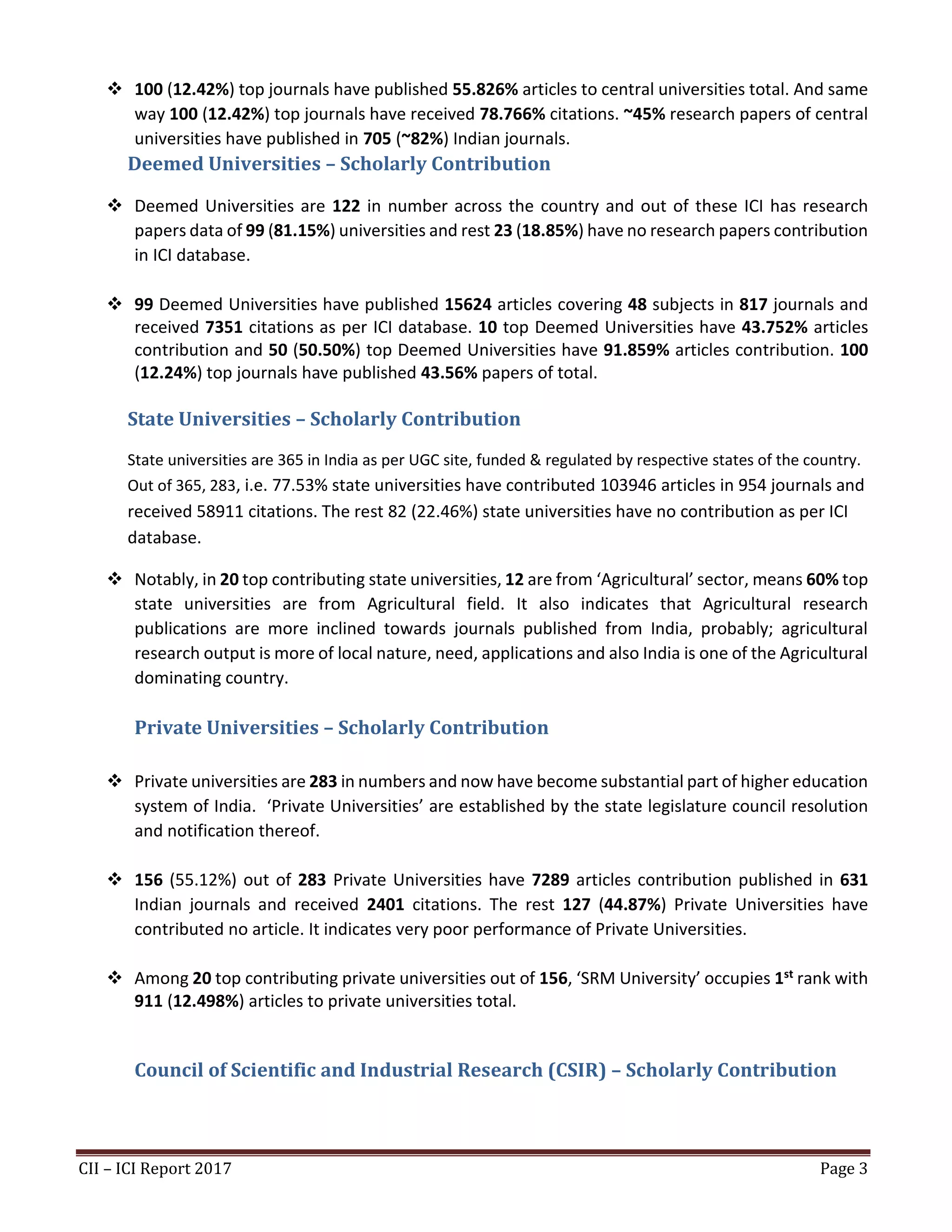 CII – ICI Report 2017 Page 3
❖ 100 (12.42%) top journals have published 55.826% articles to central universities total. And same
way 100 (12.42%) top journals have received 78.766% citations. ~45% research papers of central
universities have published in 705 (~82%) Indian journals.
Deemed Universities – Scholarly Contribution
❖ Deemed Universities are 122 in number across the country and out of these ICI has research
papers data of 99 (81.15%) universities and rest 23 (18.85%) have no research papers contribution
in ICI database.
❖ 99 Deemed Universities have published 15624 articles covering 48 subjects in 817 journals and
received 7351 citations as per ICI database. 10 top Deemed Universities have 43.752% articles
contribution and 50 (50.50%) top Deemed Universities have 91.859% articles contribution. 100
(12.24%) top journals have published 43.56% papers of total.
State Universities – Scholarly Contribution
State universities are 365 in India as per UGC site, funded & regulated by respective states of the country.
Out of 365, 283, i.e. 77.53% state universities have contributed 103946 articles in 954 journals and
received 58911 citations. The rest 82 (22.46%) state universities have no contribution as per ICI
database.
❖ Notably, in 20 top contributing state universities, 12 are from ‘Agricultural’ sector, means 60% top
state universities are from Agricultural field. It also indicates that Agricultural research
publications are more inclined towards journals published from India, probably; agricultural
research output is more of local nature, need, applications and also India is one of the Agricultural
dominating country.
Private Universities – Scholarly Contribution
❖ Private universities are 283 in numbers and now have become substantial part of higher education
system of India. ‘Private Universities’ are established by the state legislature council resolution
and notification thereof.
❖ 156 (55.12%) out of 283 Private Universities have 7289 articles contribution published in 631
Indian journals and received 2401 citations. The rest 127 (44.87%) Private Universities have
contributed no article. It indicates very poor performance of Private Universities.
❖ Among 20 top contributing private universities out of 156, ‘SRM University’ occupies 1st rank with
911 (12.498%) articles to private universities total.
Council of Scientific and Industrial Research (CSIR) – Scholarly Contribution
 