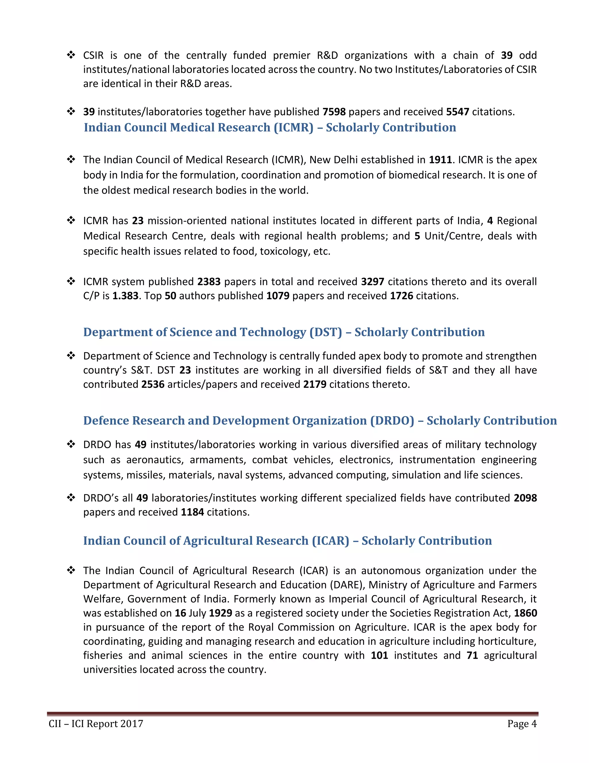CII – ICI Report 2017 Page 4
❖ CSIR is one of the centrally funded premier R&D organizations with a chain of 39 odd
institutes/national laboratories located across the country. No two Institutes/Laboratories of CSIR
are identical in their R&D areas.
❖ 39 institutes/laboratories together have published 7598 papers and received 5547 citations.
Indian Council Medical Research (ICMR) – Scholarly Contribution
❖ The Indian Council of Medical Research (ICMR), New Delhi established in 1911. ICMR is the apex
body in India for the formulation, coordination and promotion of biomedical research. It is one of
the oldest medical research bodies in the world.
❖ ICMR has 23 mission-oriented national institutes located in different parts of India, 4 Regional
Medical Research Centre, deals with regional health problems; and 5 Unit/Centre, deals with
specific health issues related to food, toxicology, etc.
❖ ICMR system published 2383 papers in total and received 3297 citations thereto and its overall
C/P is 1.383. Top 50 authors published 1079 papers and received 1726 citations.
Department of Science and Technology (DST) – Scholarly Contribution
❖ Department of Science and Technology is centrally funded apex body to promote and strengthen
country’s S&T. DST 23 institutes are working in all diversified fields of S&T and they all have
contributed 2536 articles/papers and received 2179 citations thereto.
Defence Research and Development Organization (DRDO) – Scholarly Contribution
❖ DRDO has 49 institutes/laboratories working in various diversified areas of military technology
such as aeronautics, armaments, combat vehicles, electronics, instrumentation engineering
systems, missiles, materials, naval systems, advanced computing, simulation and life sciences.
❖ DRDO’s all 49 laboratories/institutes working different specialized fields have contributed 2098
papers and received 1184 citations.
Indian Council of Agricultural Research (ICAR) – Scholarly Contribution
❖ The Indian Council of Agricultural Research (ICAR) is an autonomous organization under the
Department of Agricultural Research and Education (DARE), Ministry of Agriculture and Farmers
Welfare, Government of India. Formerly known as Imperial Council of Agricultural Research, it
was established on 16 July 1929 as a registered society under the Societies Registration Act, 1860
in pursuance of the report of the Royal Commission on Agriculture. ICAR is the apex body for
coordinating, guiding and managing research and education in agriculture including horticulture,
fisheries and animal sciences in the entire country with 101 institutes and 71 agricultural
universities located across the country.
 