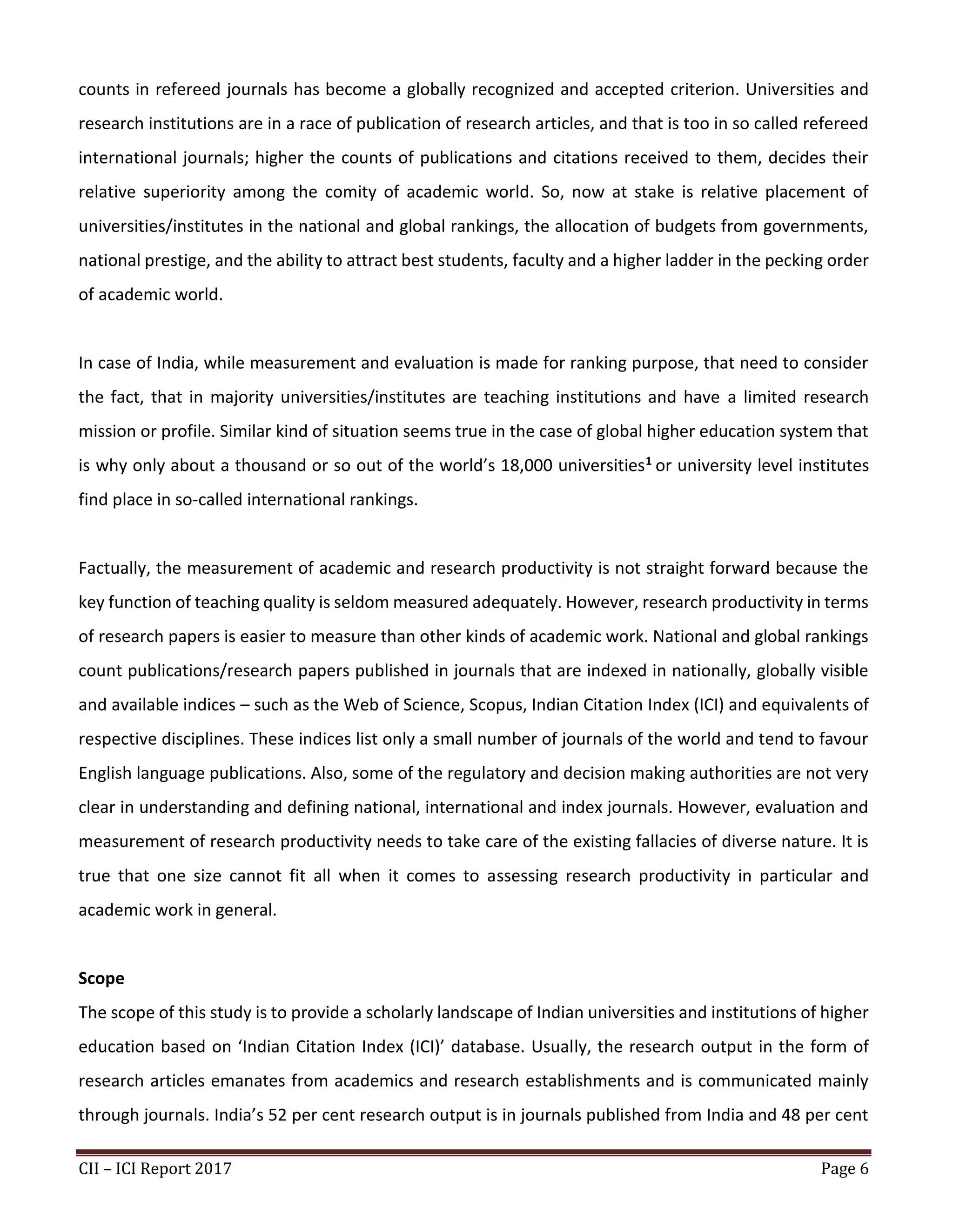 CII – ICI Report 2017 Page 6
counts in refereed journals has become a globally recognized and accepted criterion. Universities and
research institutions are in a race of publication of research articles, and that is too in so called refereed
international journals; higher the counts of publications and citations received to them, decides their
relative superiority among the comity of academic world. So, now at stake is relative placement of
universities/institutes in the national and global rankings, the allocation of budgets from governments,
national prestige, and the ability to attract best students, faculty and a higher ladder in the pecking order
of academic world.
In case of India, while measurement and evaluation is made for ranking purpose, that need to consider
the fact, that in majority universities/institutes are teaching institutions and have a limited research
mission or profile. Similar kind of situation seems true in the case of global higher education system that
is why only about a thousand or so out of the world’s 18,000 universities1 or university level institutes
find place in so-called international rankings.
Factually, the measurement of academic and research productivity is not straight forward because the
key function of teaching quality is seldom measured adequately. However, research productivity in terms
of research papers is easier to measure than other kinds of academic work. National and global rankings
count publications/research papers published in journals that are indexed in nationally, globally visible
and available indices – such as the Web of Science, Scopus, Indian Citation Index (ICI) and equivalents of
respective disciplines. These indices list only a small number of journals of the world and tend to favour
English language publications. Also, some of the regulatory and decision making authorities are not very
clear in understanding and defining national, international and index journals. However, evaluation and
measurement of research productivity needs to take care of the existing fallacies of diverse nature. It is
true that one size cannot fit all when it comes to assessing research productivity in particular and
academic work in general.
Scope
The scope of this study is to provide a scholarly landscape of Indian universities and institutions of higher
education based on ‘Indian Citation Index (ICI)’ database. Usually, the research output in the form of
research articles emanates from academics and research establishments and is communicated mainly
through journals. India’s 52 per cent research output is in journals published from India and 48 per cent
 